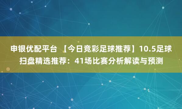 申银优配平台 【今日竞彩足球推荐】10.5足球扫盘精选推荐：41场比赛分析解读与预测