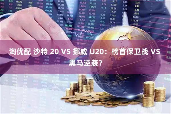 淘优配 沙特 20 VS 挪威 U20：榜首保卫战 VS 黑马逆袭？