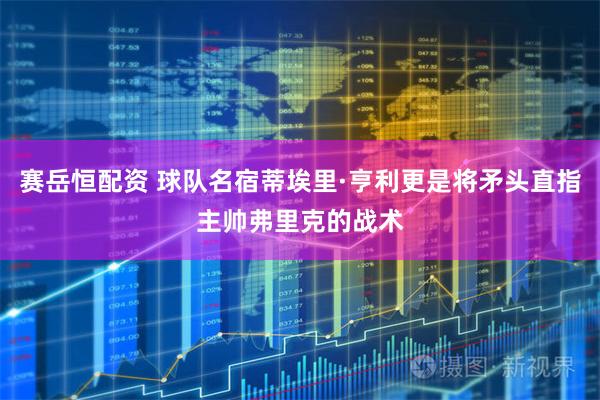 赛岳恒配资 球队名宿蒂埃里·亨利更是将矛头直指主帅弗里克的战术