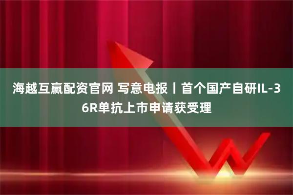 海越互赢配资官网 写意电报丨首个国产自研IL-36R单抗上市申请获受理