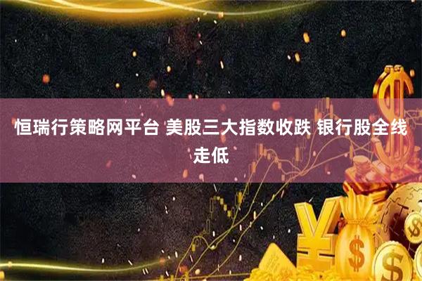 恒瑞行策略网平台 美股三大指数收跌 银行股全线走低
