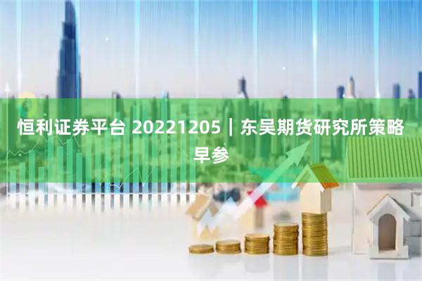 恒利证券平台 20221205｜东吴期货研究所策略早参