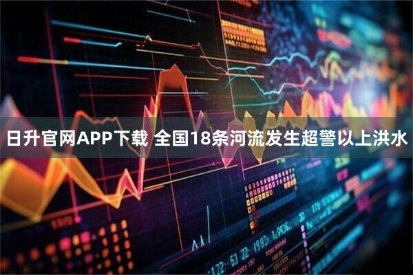 日升官网APP下载 全国18条河流发生超警以上洪水