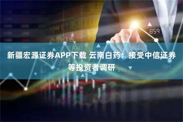 新疆宏源证券APP下载 云南白药：接受中信证券等投资者调研