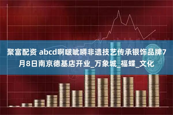 聚富配资 abcd啊啵呲嘚非遗技艺传承银饰品牌7月8日南京德基店开业_万象城_福蝶_文化