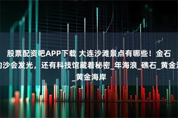 股票配资吧APP下载 大连沙滩景点有哪些！金石滩的沙会发光，还有科技馆藏着秘密_年海浪_礁石_黄金海岸