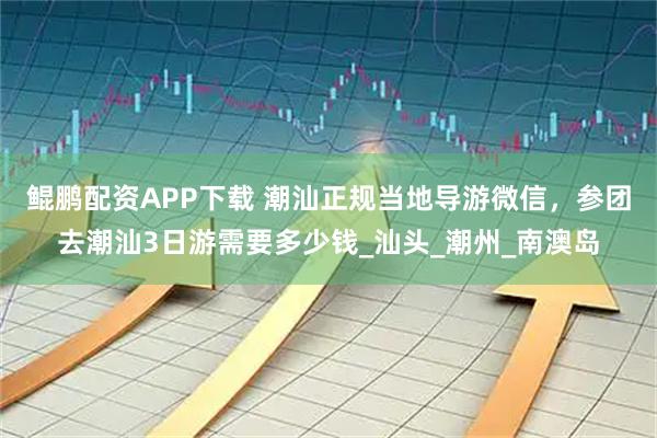 鲲鹏配资APP下载 潮汕正规当地导游微信，参团去潮汕3日游需要多少钱_汕头_潮州_南澳岛