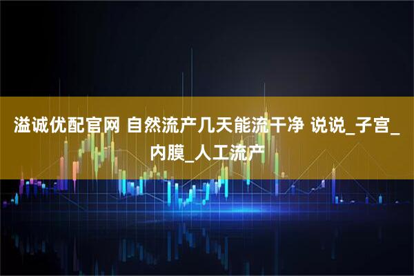 溢诚优配官网 自然流产几天能流干净 说说_子宫_内膜_人工流产