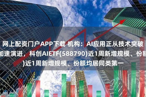 网上配资门户APP下载 机构：AI应用正从技术突破向商业化落地加速演进，科创AIETF(588790)近1周新增规模、份额均居同类第一