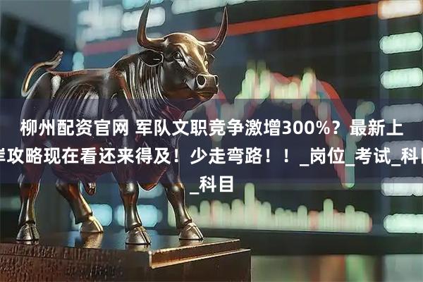 柳州配资官网 军队文职竞争激增300%？最新上岸攻略现在看还来得及！少走弯路！！_岗位_考试_科目