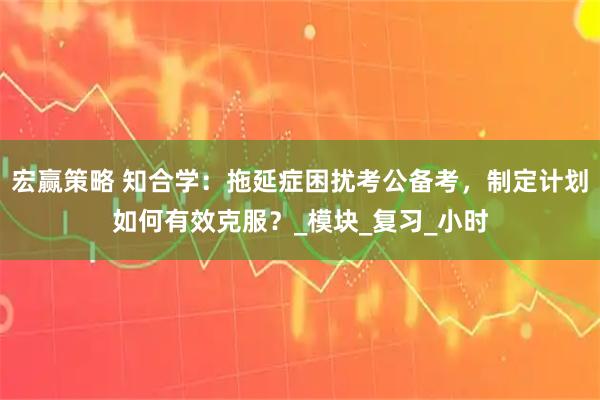宏赢策略 知合学：拖延症困扰考公备考，制定计划如何有效克服？_模块_复习_小时