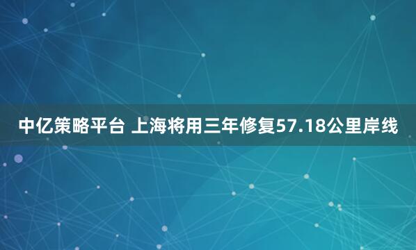 中亿策略平台 上海将用三年修复57.18公里岸线