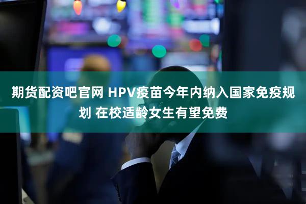期货配资吧官网 HPV疫苗今年内纳入国家免疫规划 在校适龄女生有望免费