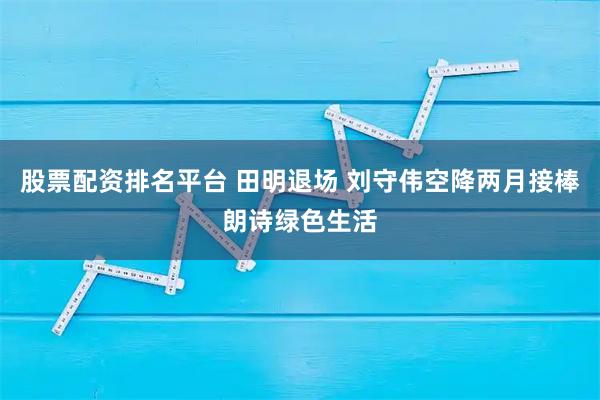 股票配资排名平台 田明退场 刘守伟空降两月接棒朗诗绿色生活