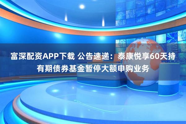 富深配资APP下载 公告速递：泰康悦享60天持有期债券基金暂停大额申购业务