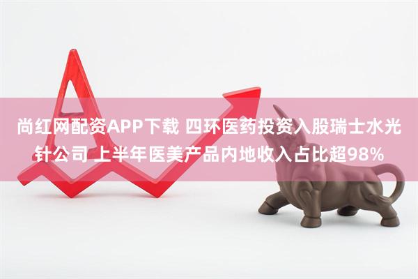 尚红网配资APP下载 四环医药投资入股瑞士水光针公司 上半年医美产品内地收入占比超98%