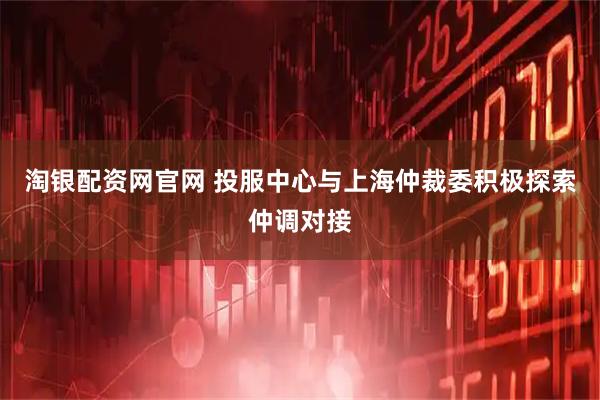 淘银配资网官网 投服中心与上海仲裁委积极探索仲调对接