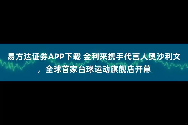 易方达证券APP下载 金利来携手代言人奥沙利文，全球首家台球运动旗舰店开幕
