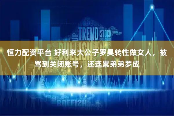 恒力配资平台 好利来大公子罗昊转性做女人，被骂到关闭账号，还连累弟弟罗成