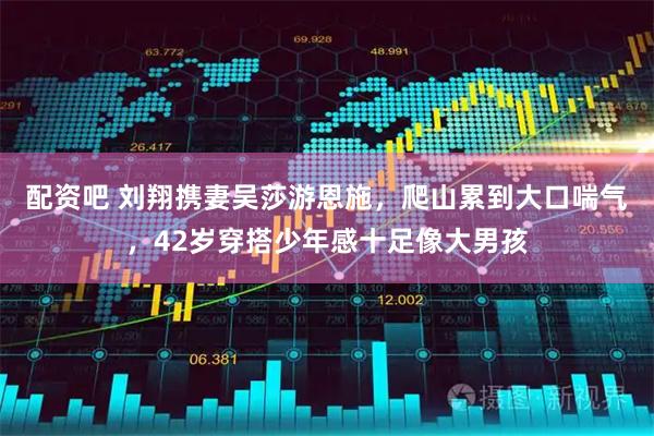 配资吧 刘翔携妻吴莎游恩施，爬山累到大口喘气，42岁穿搭少年感十足像大男孩