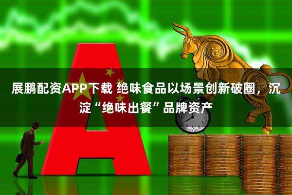 展鹏配资APP下载 绝味食品以场景创新破圈，沉淀“绝味出餐”品牌资产