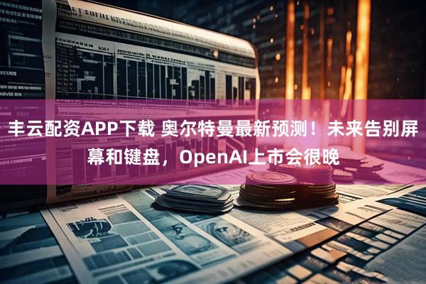 丰云配资APP下载 奥尔特曼最新预测！未来告别屏幕和键盘，OpenAI上市会很晚