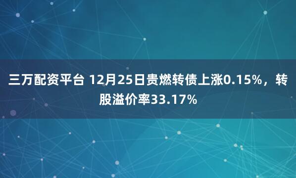三万配资平台 12月25日贵燃转债上涨0.15%，转股溢价率33.17%