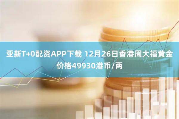 亚新T+0配资APP下载 12月26日香港周大福黄金价格49930港币/两