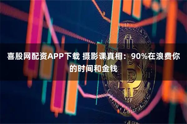 喜股网配资APP下载 摄影课真相：90%在浪费你的时间和金钱