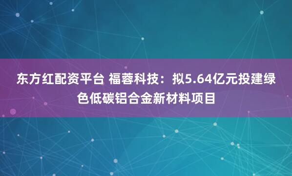 东方红配资平台 福蓉科技：拟5.64亿元投建绿色低碳铝合金新材料项目