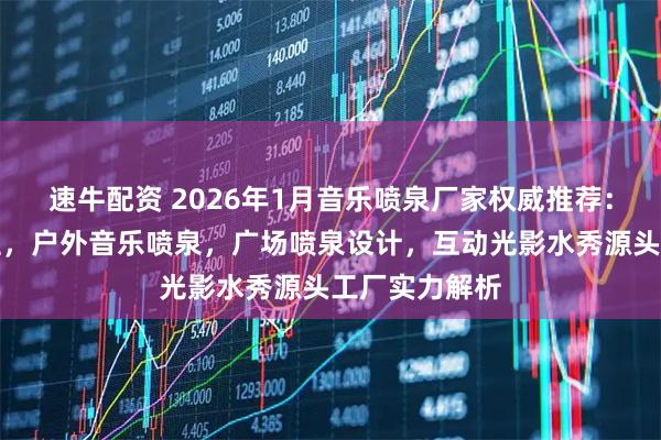 速牛配资 2026年1月音乐喷泉厂家权威推荐：水景艺术工程，户外音乐喷泉，广场喷泉设计，互动光影水秀源头工厂实力解析
