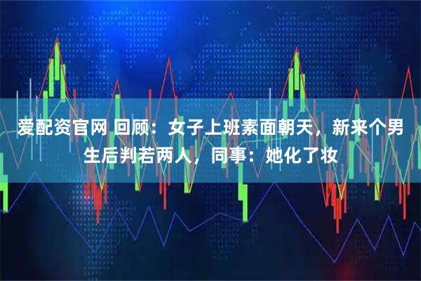 爱配资官网 回顾：女子上班素面朝天，新来个男生后判若两人，同事：她化了妆