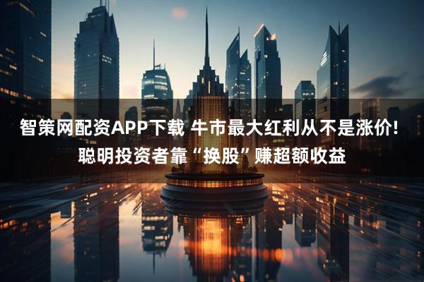 智策网配资APP下载 牛市最大红利从不是涨价! 聪明投资者靠“换股”赚超额收益
