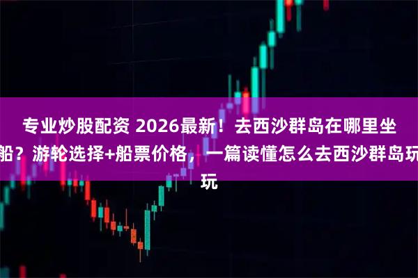 专业炒股配资 2026最新！去西沙群岛在哪里坐船？游轮选择+船票价格，一篇读懂怎么去西沙群岛玩