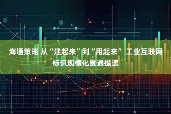 海通策略 从“建起来”到“用起来” 工业互联网标识规模化贯通提速
