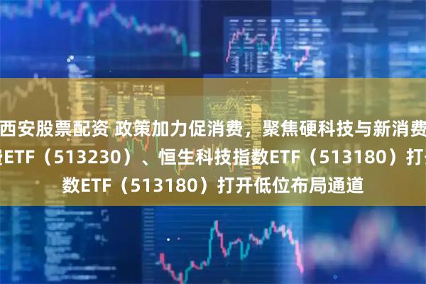 西安股票配资 政策加力促消费，聚焦硬科技与新消费共振，港股消费ETF（513230）、恒生科技指数ETF（513180）打开低位布局通道