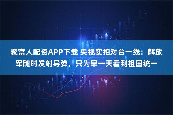 聚富人配资APP下载 央视实拍对台一线：解放军随时发射导弹，只为早一天看到祖国统一
