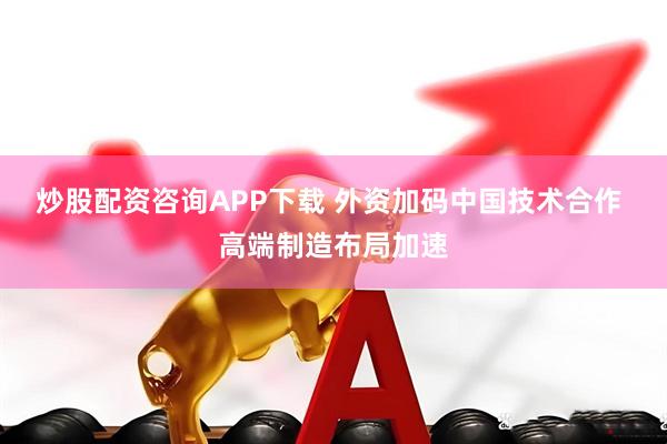 炒股配资咨询APP下载 外资加码中国技术合作 高端制造布局加速
