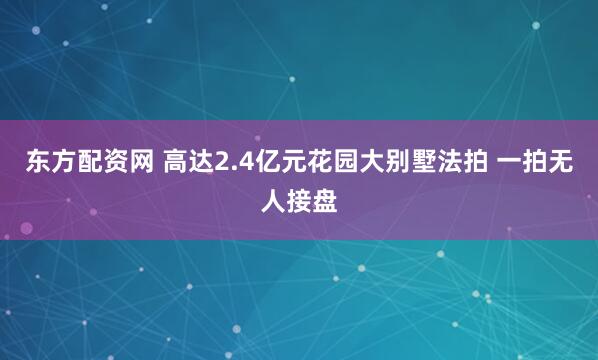 东方配资网 高达2.4亿元花园大别墅法拍 一拍无人接盘
