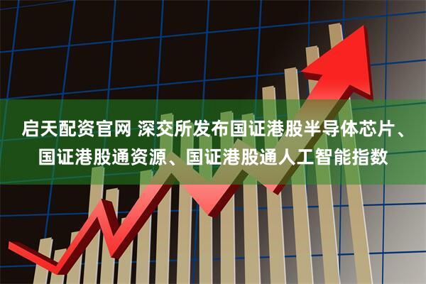 启天配资官网 深交所发布国证港股半导体芯片、国证港股通资源、国证港股通人工智能指数