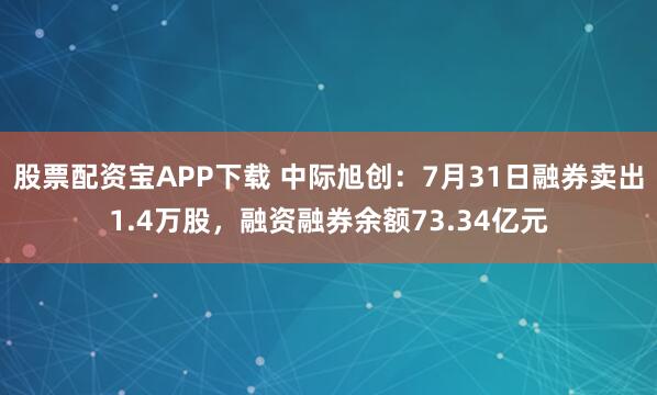 股票配资宝APP下载 中际旭创：7月31日融券卖出1.4万股，融资融券余额73.34亿元