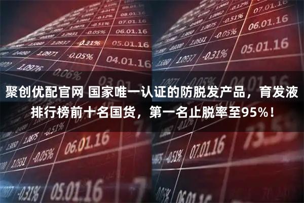 聚创优配官网 国家唯一认证的防脱发产品，育发液排行榜前十名国货，第一名止脱率至95%！