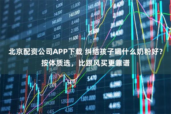 北京配资公司APP下载 纠结孩子喝什么奶粉好？按体质选，比跟风买更靠谱