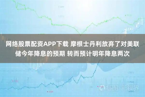 网络股票配资APP下载 摩根士丹利放弃了对美联储今年降息的预期 转而预计明年降息两次